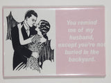 "You remind me of my husband, except you're not buried in the backyard." 2 1/8" x 3 1/8" Fridge Magnet